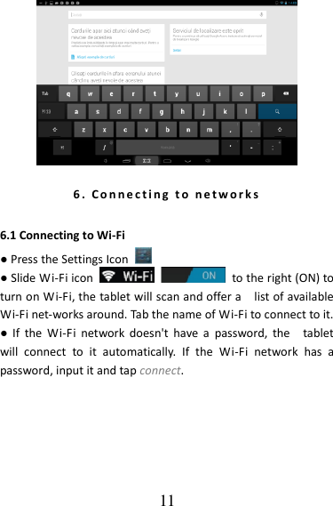   11  6 .   C o n n e c t i n g   t o   ne t w or k s  6.1 Connecting to Wi-Fi ● Press the Settings Icon   ● Slide Wi-Fi icon    to the right (ON) to turn on Wi-Fi, the tablet will scan and offer a    list of available Wi-Fi net-works around. Tab the name of Wi-Fi to connect to it.   ●  If  the  Wi-Fi  network  doesn&apos;t  have  a  password,  the    tablet will  connect  to  it  automatically.  If  the  Wi-Fi  network  has  a password, input it and tap connect. 