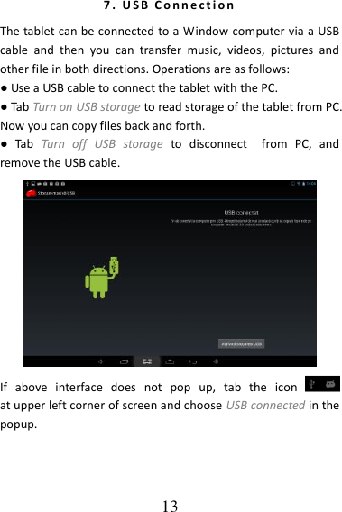   13 7 .   U S B   C o n n e c t i o n  The tablet can be connected to a Window computer via a USB cable  and  then  you  can  transfer  music,  videos,  pictures  and other file in both directions. Operations are as follows: ● Use a USB cable to connect the tablet with the PC. ● Tab Turn on USB storage to read storage of the tablet from PC. Now you can copy files back and forth. ●  Tab  Turn  off  USB  storage  to  disconnect    from  PC,  and remove the USB cable.    If  above  interface  does  not  pop  up,  tab  the  icon            at upper left corner of screen and choose USB connected in the popup. 