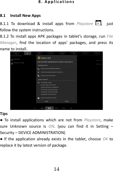   14 8 .   A p p l i c a t i o n s  8.1    Install New Apps 8.1.1  To  download  &amp;  install  apps  from  Playstore  ,    just follow the system instructions. 8.1.2 To install apps  APK  packages in  tablet&apos;s storage, run File Manager,  find  the  location  of  apps&apos;  packages,  and  press  its name to install.  Tips ●  To  install  applications  which  are  not  from  Playstore,  make sure  Unknown  source  is  ON.  (you  can  find  it  in  Setting  – Security – DEVICE ADMINISTRATION) ●  If  the  application already exists  in  the  tablet,  choose  OK to replace it by latest version of package. 