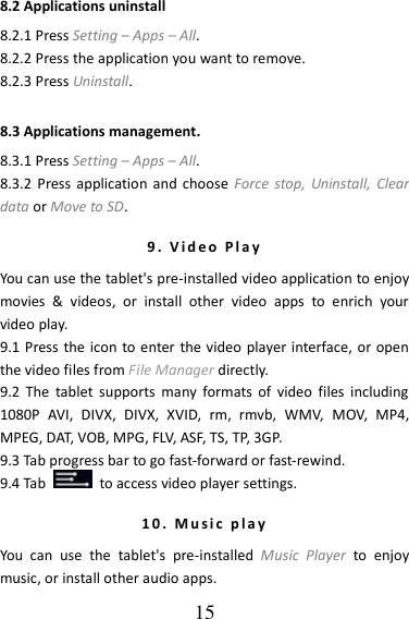   15 8.2 Applications uninstall 8.2.1 Press Setting – Apps – All.   8.2.2 Press the application you want to remove.   8.2.3 Press Uninstall. 8.3 Applications management. 8.3.1 Press Setting – Apps – All. 8.3.2 Press application  and  choose  Force  stop,  Uninstall,  Clear data or Move to SD.     9 .   V id e o   P l a y  You can use the tablet&apos;s pre-installed video application to enjoy movies  &amp;  videos,  or  install  other  video  apps  to  enrich  your video play. 9.1 Press the icon to enter the video player interface, or open the video files from File Manager directly. 9.2  The  tablet  supports  many  formats of  video  files  including 1080P  AVI,  DIVX,  DIVX,  XVID,  rm,  rmvb,  WMV,  MOV,  MP4,   MPEG, DAT, VOB, MPG, FLV, ASF, TS, TP, 3GP. 9.3 Tab progress bar to go fast-forward or fast-rewind. 9.4 Tab    to access video player settings. 1 0 .   M u s i c   p l a y  You  can  use  the  tablet&apos;s  pre-installed  Music  Player  to  enjoy music, or install other audio apps. 