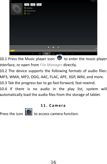   16  10.1 Press the Music player icon    to enter the music player interface, or open from File Manager directly. 10.2 The device  supports  the following formats of  audio  files: MP3, WMA, MP2, OGG, AAC, FLAC, APE, 3GP, WAV, and more. 10.3 Tab the progress bar to go fast-forward, fast-rewind. 10.4  If  there  is  no  audio  in  the  play  list,  system  will automatically load the audio files from the storage of tablet. 1 1 .   C a m e r a  Press the icon    to access camera function. 