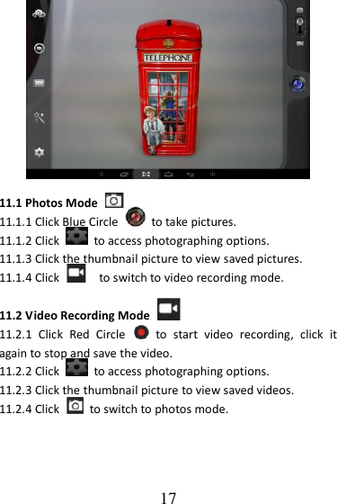   17  11.1 Photos Mode   11.1.1 Click Blue Circle    to take pictures. 11.1.2 Click    to access photographing options. 11.1.3 Click the thumbnail picture to view saved pictures. 11.1.4 Click    to switch to video recording mode.  11.2 Video Recording Mode   11.2.1  Click  Red  Circle    to  start  video  recording,  click  it again to stop and save the video. 11.2.2 Click    to access photographing options. 11.2.3 Click the thumbnail picture to view saved videos. 11.2.4 Click    to switch to photos mode. 