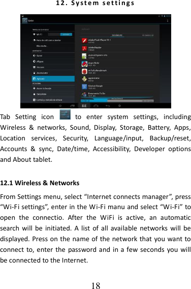   18 1 2 .   S y s t e m   s et t i n g s   Tab  Setting  icon    to  enter  system  settings,  including Wireless  &amp;  networks,  Sound,  Display,  Storage,  Battery,  Apps, Location  services,  Security,  Language/input,  Backup/reset, Accounts  &amp;  sync,  Date/time,  Accessibility,  Developer  options and About tablet. 12.1 Wireless &amp; Networks   From Settings menu, select “Internet connects manager”, press “Wi-Fi settings”, enter in the Wi-Fi manu and select “Wi-Fi” to open  the  connectio.  After  the  WiFi  is  active,  an  automatic search will  be initiated.  A  list of  all  available  networks will  be displayed. Press on the name of the network that you want to connect to, enter  the password and  in a few seconds  you will be connected to the Internet.    