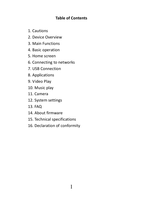   1 Table of Contents  1. Cautions 2. Device Overview 3. Main Functions 4. Basic operation 5. Home screen 6. Connecting to networks 7. USB Connection 8. Applications 9. Video Play 10. Music play 11. Camera 12. System settings 13. FAQ 14. About firmware 15. Technical specifications 16. Declaration of conformity       