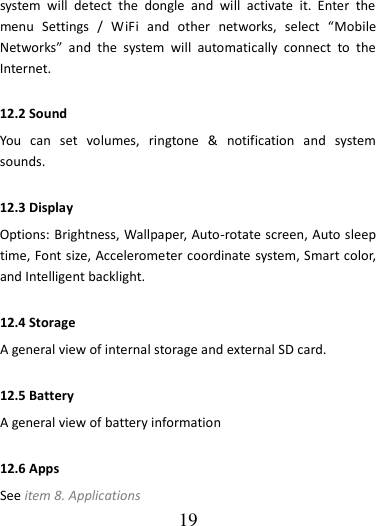   19 system  will  detect  the  dongle  and  will  activate  it.  Enter  the menu  Settings  /  WiFi  and  other  networks,  select  “Mobile Networks”  and  the  system  will  automatically  connect  to  the Internet. 12.2 Sound   You  can  set  volumes,  ringtone  &amp;  notification  and  system sounds. 12.3 Display   Options: Brightness, Wallpaper, Auto-rotate screen, Auto sleep time, Font size, Accelerometer coordinate system, Smart color, and Intelligent backlight. 12.4 Storage A general view of internal storage and external SD card. 12.5 Battery A general view of battery information 12.6 Apps See item 8. Applications 