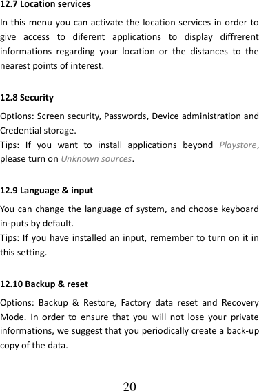   20 12.7 Location services In this menu you can activate the location services in order to give  access  to  diferent  applications  to  display  diffrerent informations  regarding  your  location  or  the  distances  to  the nearest points of interest. 12.8 Security Options: Screen security, Passwords, Device administration and Credential storage. Tips:  If  you  want  to  install  applications  beyond  Playstore, please turn on Unknown sources. 12.9 Language &amp; input   You  can change the language of system, and choose keyboard in-puts by default. Tips: If  you have installed an input,  remember to turn on  it in this setting. 12.10 Backup &amp; reset Options:  Backup  &amp;  Restore,  Factory  data  reset  and  Recovery Mode.  In  order  to  ensure  that  you  will  not  lose  your  private informations, we suggest that you periodically create a back-up copy of the data. 