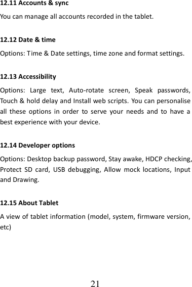   21 12.11 Accounts &amp; sync You can manage all accounts recorded in the tablet. 12.12 Date &amp; time Options: Time &amp; Date settings, time zone and format settings. 12.13 Accessibility   Options:  Large  text,  Auto-rotate  screen,  Speak  passwords, Touch &amp; hold delay and Install web scripts. You can personalise all  these  options  in  order  to serve  your  needs  and  to  have  a best experience with your device. 12.14 Developer options Options: Desktop backup password, Stay awake, HDCP checking, Protect  SD  card,  USB  debugging,  Allow  mock  locations,  Input and Drawing. 12.15 About Tablet A view of tablet information (model, system, firmware version, etc)   