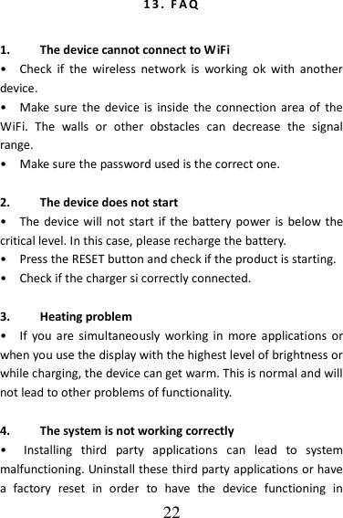   22 1 3 .   F A Q   1. The device cannot connect to WiFi •    Check  if  the  wireless  network  is  working  ok  with  another device. •    Make sure the device  is  inside  the  connection  area of  the WiFi.  The  walls  or  other  obstacles  can  decrease  the  signal range. •    Make sure the password used is the correct one.  2. The device does not start •    The  device will not start if the  battery power is  below the critical level. In this case, please recharge the battery. •    Press the RESET button and check if the product is starting. •    Check if the charger si correctly connected.  3. Heating problem •    If  you  are  simultaneously  working  in  more  applications  or when you use the display with the highest level of brightness or while charging, the device can get warm. This is normal and will not lead to other problems of functionality.  4. The system is not working correctly •    Installing  third  party  applications  can  lead  to  system malfunctioning. Uninstall these third party applications or have a  factory  reset  in  order  to  have  the  device  functioning  in 