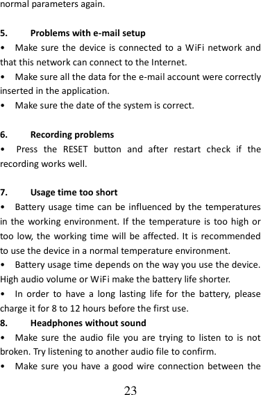   23 normal parameters again.  5. Problems with e-mail setup •    Make sure the device  is connected to a  WiFi network and that this network can connect to the Internet. •    Make sure all the data for the e-mail account were correctly inserted in the application. •    Make sure the date of the system is correct.  6. Recording problems •    Press  the  RESET  button  and  after  restart  check  if  the recording works well.  7. Usage time too short •    Battery usage  time can be  influenced by the temperatures in the  working environment. If  the temperature is  too high or too low, the working time  will be affected. It is recommended to use the device in a normal temperature environment. •    Battery usage time depends on the way you use the device. High audio volume or WiFi make the battery life shorter. •    In  order  to  have  a  long  lasting  life  for  the  battery,  please charge it for 8 to 12 hours before the first use. 8. Headphones without sound •    Make  sure  the  audio  file  you are trying  to  listen  to  is  not broken. Try listening to another audio file to confirm.   •    Make sure you have  a  good  wire connection  between  the 