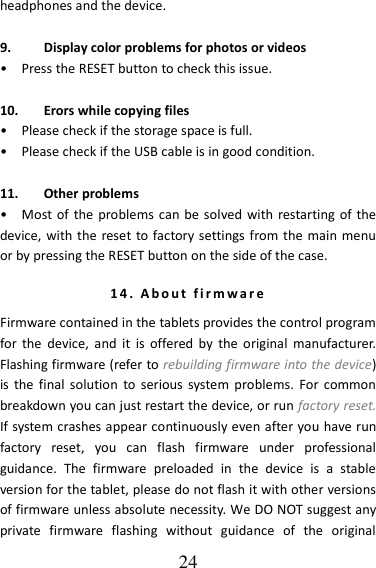   24 headphones and the device.  9. Display color problems for photos or videos •    Press the RESET button to check this issue.  10. Erors while copying files •    Please check if the storage space is full. •    Please check if the USB cable is in good condition.  11. Other problems •    Most of  the problems  can be solved with restarting of the device, with the reset to factory settings from the main menu or by pressing the RESET button on the side of the case. 14.   A b o u t   f i r m w a r e  Firmware contained in the tablets provides the control program for the  device,  and  it  is  offered  by  the  original  manufacturer. Flashing firmware (refer to rebuilding firmware into the device) is  the final  solution  to  serious  system  problems.  For  common breakdown you can just restart the device, or run factory reset. If system crashes appear continuously even after you have run factory  reset,  you  can  flash  firmware  under  professional guidance.  The  firmware  preloaded  in  the  device  is  a  stable version for the tablet, please do not flash it with other versions of firmware unless absolute necessity. We DO NOT suggest any private  firmware  flashing  without  guidance  of  the  original 
