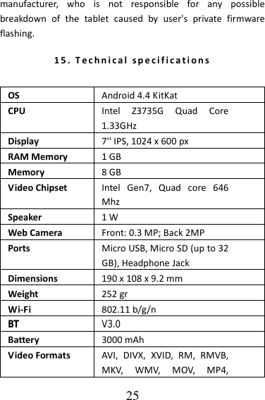   25 manufacturer,  who  is  not  responsible  for  any  possible breakdown  of  the  tablet  caused  by  user&apos;s  private  firmware flashing. 15.   T e c h n i ca l   s p e c i f i c a t i o n s   OS Android 4.4 KitKat CPU Intel  Z3735G  Quad  Core 1.33GHz Display 7&apos;&apos; IPS, 1024 x 600 px RAM Memory 1 GB Memory 8 GB Video Chipset Intel  Gen7,  Quad  core  646 Mhz Speaker 1 W Web Camera Front: 0.3 MP; Back 2MP Ports Micro USB, Micro SD (up to 32 GB), Headphone Jack Dimensions 190 x 108 x 9.2 mm Weight 252 gr Wi-Fi 802.11 b/g/n BT V3.0Battery 3000 mAh Video Formats AVI,  DIVX,  XVID,  RM,  RMVB, MKV,  WMV,  MOV,  MP4, 