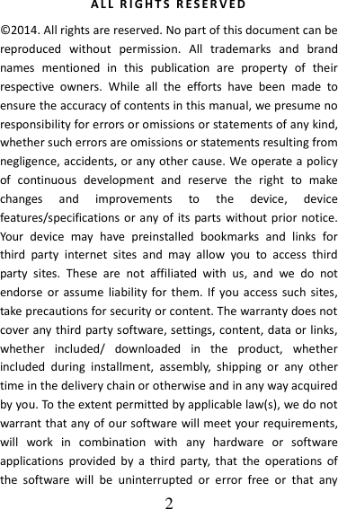   2 A L L   R I G H T S   R ES E R V E D  ©2014. All rights are reserved. No part of this document can be reproduced  without  permission.  All  trademarks  and  brand names  mentioned  in  this  publication  are  property  of  their respective  owners.  While  all  the  efforts  have  been  made  to ensure the accuracy of contents in this manual, we presume no responsibility for errors or omissions or statements of any kind, whether such errors are omissions or statements resulting from negligence, accidents, or any other cause. We operate a policy of  continuous  development  and  reserve  the  right  to  make changes  and  improvements  to  the  device,  device features/specifications or any of its parts without prior notice. Your  device  may  have  preinstalled  bookmarks  and  links  for third  party  internet  sites  and  may  allow  you  to  access  third party  sites.  These  are  not  affiliated  with  us,  and  we  do  not endorse or  assume  liability  for them. If you  access  such sites, take precautions for security or content. The warranty does not cover any third party software, settings, content, data or links, whether  included/  downloaded  in  the  product,  whether included  during  installment,  assembly,  shipping  or  any  other time in the delivery chain or otherwise and in any way acquired by you. To the extent permitted by applicable law(s), we do not warrant that any of our software will meet your requirements, will  work  in  combination  with  any  hardware  or  software applications  provided  by  a  third  party,  that  the  operations  of the  software  will  be  uninterrupted  or  error  free  or  that  any 