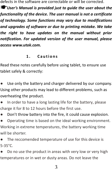   3 defects in the software are correctable or will be corrected. User’s Manual is provided just to guide the user about the functionality of the device. The user manual is not a certificate of technology. Some functions may vary due to modifications and upgrades of software or due to printing mistake. We take the  right  to  have  updates  on  the  manual  without  prior notification.  For  updated  version  of  the  user  manual,  please access www.utok.com. 1. C a u t i o n s  Read these notes carefully before using tablet, to ensure use tablet safely &amp; correctly:  ●   Use only the battery and charger delivered by our company. Using other products may lead to different problems, such as overheating the product. ●  In order to have a long lasting life for the battery, please charge it for 8 to 12 hours before the first use. ●   Don’t throw battery into the fire, it could cause explosion. ●    Operating time is based on the ideal working environment. Working in extreme temperatures, the battery working time will be shorter. ●  The reccomended temperature of use for this device is 5-35°C. ●  Do no use the product in areas with very low or very high temperatures or in wet or dusty areas. Do not leave the 