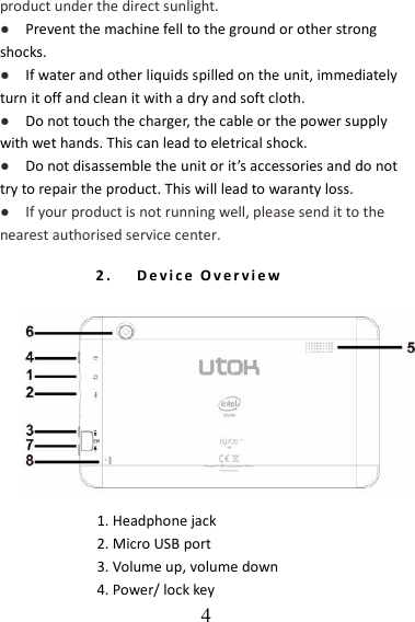   4 product under the direct sunlight. ●   Prevent the machine fell to the ground or other strong shocks. ●   If water and other liquids spilled on the unit, immediately turn it off and clean it with a dry and soft cloth. ●   Do not touch the charger, the cable or the power supply with wet hands. This can lead to eletrical shock. ●   Do not disassemble the unit or it’s accessories and do not try to repair the product. This will lead to waranty loss. ●  If your product is not running well, please send it to the nearest authorised service center. 2. D e v i c e   O v e r v i e w   1. Headphone jack   2. Micro USB port 3. Volume up, volume down 4. Power/ lock key     