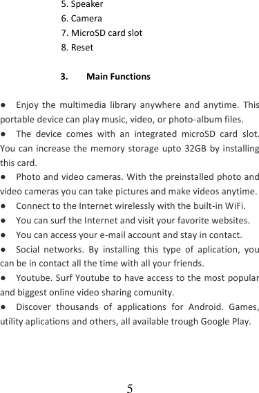   5 5. Speaker   6. Camera 7. MicroSD card slot 8. Reset    3. Main Functions  ●  Enjoy  the  multimedia  library  anywhere  and  anytime.  This portable device can play music, video, or photo-album files. ●  The  device  comes  with  an  integrated  microSD  card  slot. You can increase the memory storage upto 32GB by installing this card. ●  Photo and video cameras. With the preinstalled photo and video cameras you can take pictures and make videos anytime. ●  Connect to the Internet wirelessly with the built-in WiFi. ●  You can surf the Internet and visit your favorite websites. ●  You can access your e-mail account and stay in contact. ●  Social  networks.  By  installing  this  type  of  aplication,  you can be in contact all the time with all your friends. ●  Youtube. Surf Youtube to have access to the most popular and biggest online video sharing comunity. ●  Discover  thousands  of  applications  for  Android.  Games, utility aplications and others, all available trough Google Play. 