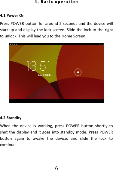   6 4 .   B a s i c   o p e r a t i o n  4.1 Power On Press POWER button for around 2 seconds and the device will start up and display the lock screen. Slide the lock  to the right to unlock. This will lead you to the Home Screen.    4.2 Standby When  the  device  is  working,  press  POWER  button  shortly  to shut the  display and it goes into  standby mode.  Press POWER button  again  to  awake  the  device,  and  slide  the  lock  to continue.   