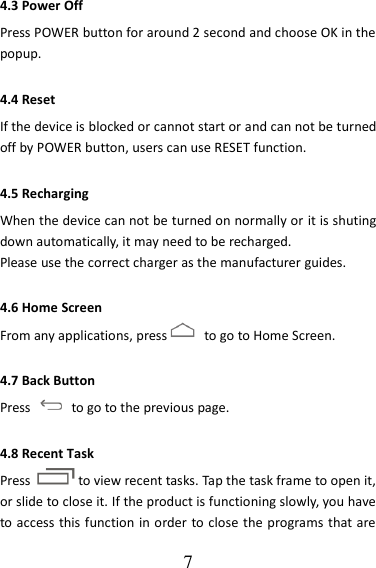   7 4.3 Power Off Press POWER button for around 2 second and choose OK in the popup. 4.4 Reset If the device is blocked or cannot start or and can not be turned off by POWER button, users can use RESET function. 4.5 Recharging When the device can not be turned on normally or it is shuting down automatically, it may need to be recharged. Please use the correct charger as the manufacturer guides. 4.6 Home Screen From any applications, press   to go to Home Screen. 4.7 Back Button Press    to go to the previous page. 4.8 Recent Task Press to view recent tasks. Tap the task frame to open it, or slide to close it. If the product is functioning slowly, you have to access this function in order to close the programs that are 