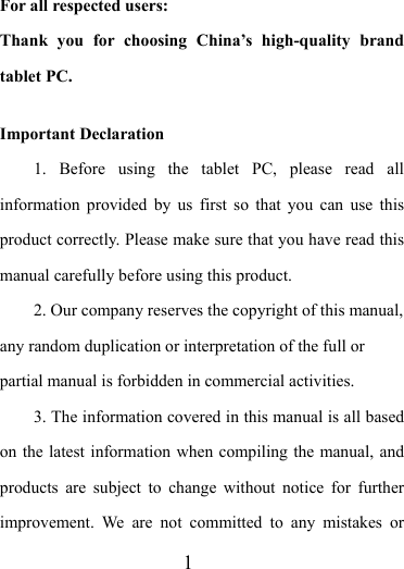                    1 For all respected users: Thank you for choosing China’s high-quality brand tablet PC.  Important Declaration 1. Before using the tablet PC, please read all information provided by us first so that you can use this product correctly. Please make sure that you have read this manual carefully before using this product. 2. Our company reserves the copyright of this manual, any random duplication or interpretation of the full or partial manual is forbidden in commercial activities. 3. The information covered in this manual is all based on the latest information when compiling the manual, and products are subject to change without notice for further improvement. We are not committed to any mistakes or 