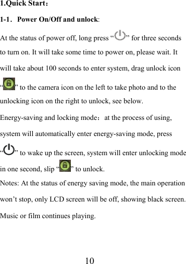                    10 1.Quick Start： 1-1．Power On/Off and unlock:  At the status of power off, long press “ ” for three seconds to turn on. It will take some time to power on, please wait. It will take about 100 seconds to enter system, drag unlock icon “” to the camera icon on the left to take photo and to the unlocking icon on the right to unlock, see below. Energy-saving and locking mode：at the process of using, system will automatically enter energy-saving mode, press “” to wake up the screen, system will enter unlocking mode in one second, slip “ ” to unlock. Notes: At the status of energy saving mode, the main operation won’t stop, only LCD screen will be off, showing black screen. Music or film continues playing.  