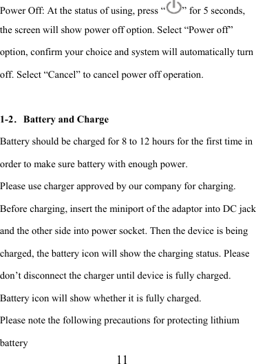                    11 Power Off: At the status of using, press “ ” for 5 seconds, the screen will show power off option. Select “Power off” option, confirm your choice and system will automatically turn off. Select “Cancel” to cancel power off operation.  1-2．Battery and Charge Battery should be charged for 8 to 12 hours for the first time in order to make sure battery with enough power. Please use charger approved by our company for charging. Before charging, insert the miniport of the adaptor into DC jack and the other side into power socket. Then the device is being charged, the battery icon will show the charging status. Please don’t disconnect the charger until device is fully charged. Battery icon will show whether it is fully charged.   Please note the following precautions for protecting lithium battery 
