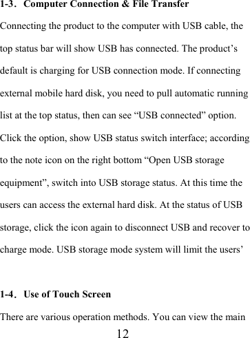                    12  1-3．Computer Connection &amp; File Transfer Connecting the product to the computer with USB cable, the top status bar will show USB has connected. The product’s default is charging for USB connection mode. If connecting external mobile hard disk, you need to pull automatic running list at the top status, then can see “USB connected” option. Click the option, show USB status switch interface; according to the note icon on the right bottom “Open USB storage equipment”, switch into USB storage status. At this time the users can access the external hard disk. At the status of USB storage, click the icon again to disconnect USB and recover to charge mode. USB storage mode system will limit the users’  1-4．Use of Touch Screen There are various operation methods. You can view the main 