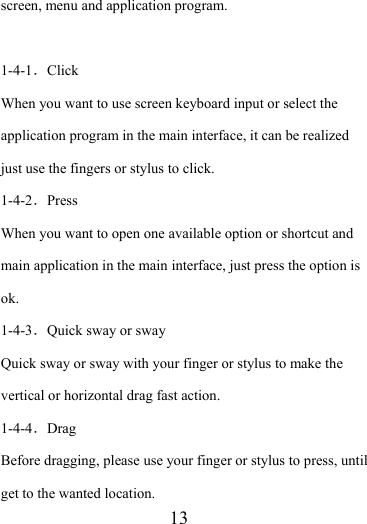                    13 screen, menu and application program.  1-4-1．Click When you want to use screen keyboard input or select the application program in the main interface, it can be realized just use the fingers or stylus to click. 1-4-2．Press When you want to open one available option or shortcut and main application in the main interface, just press the option is ok.  1-4-3．Quick sway or sway Quick sway or sway with your finger or stylus to make the vertical or horizontal drag fast action. 1-4-4．Drag Before dragging, please use your finger or stylus to press, until get to the wanted location. 