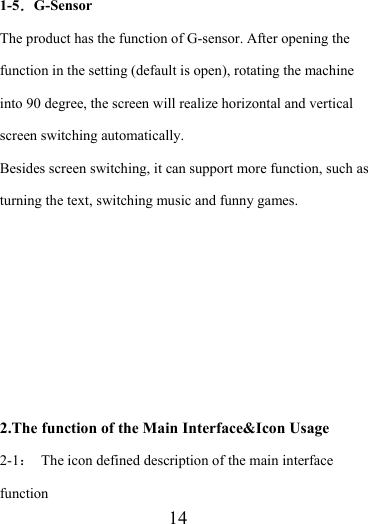                    14 1-5．G-Sensor The product has the function of G-sensor. After opening the function in the setting (default is open), rotating the machine into 90 degree, the screen will realize horizontal and vertical screen switching automatically. Besides screen switching, it can support more function, such as turning the text, switching music and funny games.       2.The function of the Main Interface&amp;Icon Usage 2-1：  The icon defined description of the main interface function 