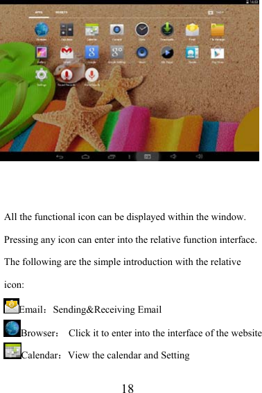                    18   All the functional icon can be displayed within the window. Pressing any icon can enter into the relative function interface. The following are the simple introduction with the relative icon: Email：Sending&amp;Receiving Email Browser：  Click it to enter into the interface of the website Calendar：View the calendar and Setting 