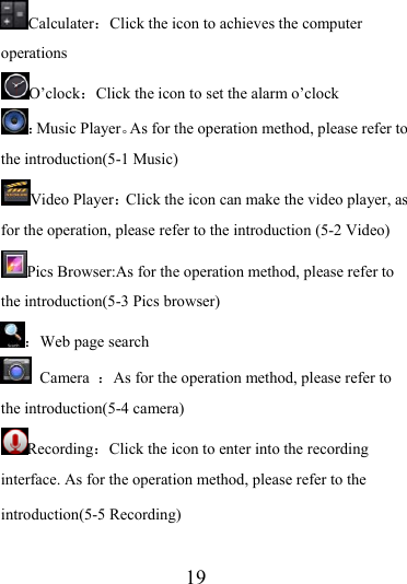                    19 Calculater：Click the icon to achieves the computer operations O’clock：Click the icon to set the alarm o’clock ：Music Player。As for the operation method, please refer to the introduction(5-1 Music) Video Player：Click the icon can make the video player, as for the operation, please refer to the introduction (5-2 Video) Pics Browser:As for the operation method, please refer to the introduction(5-3 Pics browser) ：Web page search  Camera  ：As for the operation method, please refer to the introduction(5-4 camera) Recording：Click the icon to enter into the recording interface. As for the operation method, please refer to the introduction(5-5 Recording) 