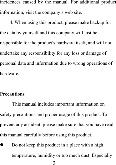                    2 incidences caused by the manual. For additional product information, visit the company’s web site. 4. When using this product, please make backup for the data by yourself and this company will just be responsible for the product&apos;s hardware itself, and will not undertake any responsibility for any loss or damage of personal data and information due to wrong operations of hardware.  Precautions This manual includes important information on safety precautions and proper usage of this product. To prevent any accident, please make sure that you have read this manual carefully before using this product.    Do not keep this product in a place with a high temperature, humidity or too much dust. Especially 