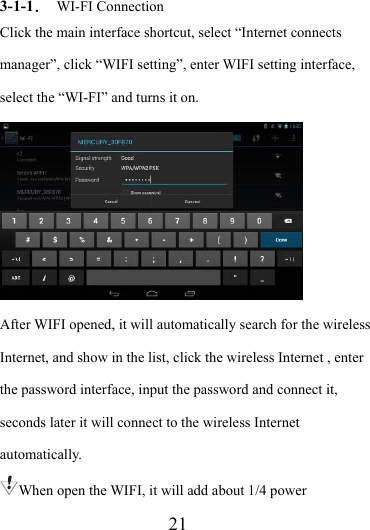                    21 3-1-1． WI-FI Connection Click the main interface shortcut, select “Internet connects manager”, click “WIFI setting”, enter WIFI setting interface, select the “WI-FI” and turns it on.  After WIFI opened, it will automatically search for the wireless Internet, and show in the list, click the wireless Internet , enter the password interface, input the password and connect it, seconds later it will connect to the wireless Internet automatically. When open the WIFI, it will add about 1/4 power 