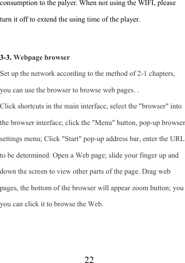                    22 consumption to the palyer. When not using the WIFI, please turn it off to extend the using time of the player.    3-3. Webpage browser Set up the network according to the method of 2-1 chapters, you can use the browser to browse web pages. . Click shortcuts in the main interface, select the &quot;browser&quot; into the browser interface, click the &quot;Menu&quot; button, pop-up browser settings menu; Click &quot;Start&quot; pop-up address bar, enter the URL to be determined. Open a Web page; slide your finger up and down the screen to view other parts of the page. Drag web pages, the bottom of the browser will appear zoom button; you you can click it to browse the Web.   