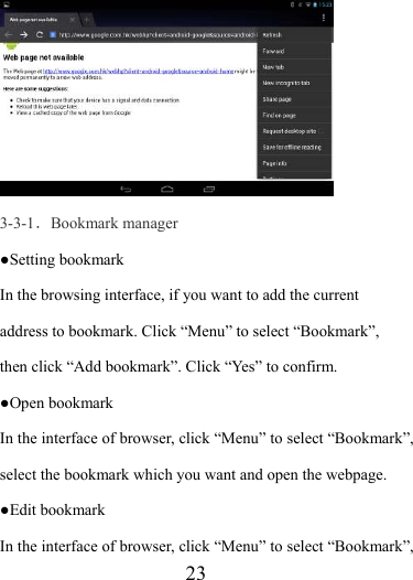                    23  3-3-1．Bookmark manager ●Setting bookmark In the browsing interface, if you want to add the current address to bookmark. Click “Menu” to select “Bookmark”, then click “Add bookmark”. Click “Yes” to confirm.     ●Open bookmark In the interface of browser, click “Menu” to select “Bookmark”, select the bookmark which you want and open the webpage. ●Edit bookmark   In the interface of browser, click “Menu” to select “Bookmark”, 