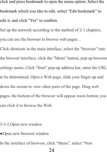                    24 click and press bookmark to open the menu option. Select the bookmark which you like to edit, select “Edit bookmark” to edit it, and click “Yes” to confirm. Set up the network according to the method of 2-1 chapters, you can use the browser to browse web pages. . Click shortcuts in the main interface, select the &quot;browser&quot; into the browser interface, click the &quot;Menu&quot; button, pop-up browser settings menu; Click &quot;Start&quot; pop-up address bar, enter the URL to be determined. Open a Web page; slide your finger up and down the screen to view other parts of the page. Drag web pages, the bottom of the browser will appear zoom button; you can click it to browse the Web.  3-3-2.Open new window ●Open new browser window In the interface of browser, click “Menu”, select “New 