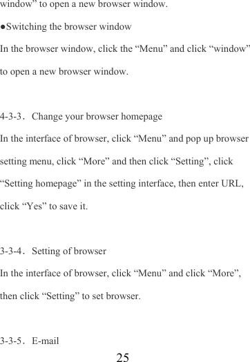                    25 window” to open a new browser window. ●Switching the browser window   In the browser window, click the “Menu” and click “window” to open a new browser window.  4-3-3．Change your browser homepage In the interface of browser, click “Menu” and pop up browser setting menu, click “More” and then click “Setting”, click “Setting homepage” in the setting interface, then enter URL, click “Yes” to save it.  3-3-4．Setting of browser In the interface of browser, click “Menu” and click “More”, then click “Setting” to set browser.  3-3-5．E-mail 