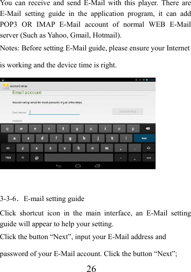                    26 You can receive and send E-Mail with this player. There are E-Mail setting guide in the application program, it can add POP3 OR IMAP E-Mail account of normal WEB E-Mail server (Such as Yahoo, Gmail, Hotmail). Notes: Before setting E-Mail guide, please ensure your Internet is working and the device time is right.   3-3-6．E-mail setting guide Click shortcut icon in the main interface, an E-Mail setting guide will appear to help your setting.   Click the button “Next”, input your E-Mail address and password of your E-Mail account. Click the button “Next”; 