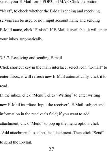                    27 select your E-Mail form, POP3 or IMAP. Click the button “Next”, to check whether the E-Mail sending and receiving servers can be used or not, input account name and sending E-Mail name, click “Finish”. If E-Mail is available, it will enter your inbox automatically.  3-3-7. Receiving and sending E-mail Click shortcut key in the main interface, select icon “E-mail” to enter inbox, it will refresh new E-Mail automatically, click it to read.  In the inbox, click “Menu”, click “Writing” to enter writing new E-Mail interface. Input the receiver’s E-Mail, subject and information in the receiver’s field; if you want to add attachment, click “Menu” to pop up the menu option, click “Add attachment” to select the attachment. Then click “Send” to send the E-Mail. 