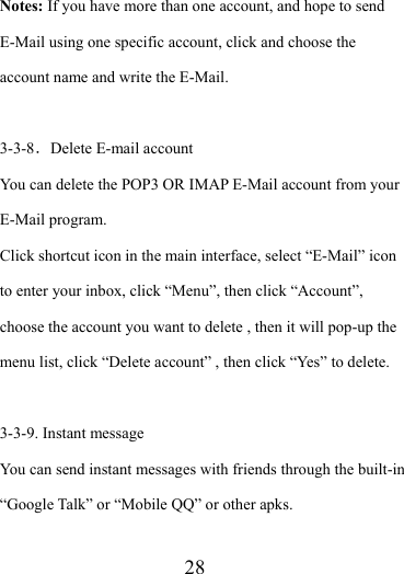                    28 Notes: If you have more than one account, and hope to send E-Mail using one specific account, click and choose the account name and write the E-Mail.  3-3-8．Delete E-mail account You can delete the POP3 OR IMAP E-Mail account from your E-Mail program. Click shortcut icon in the main interface, select “E-Mail” icon to enter your inbox, click “Menu”, then click “Account”, choose the account you want to delete , then it will pop-up the menu list, click “Delete account” , then click “Yes” to delete.  3-3-9. Instant message You can send instant messages with friends through the built-in “Google Talk” or “Mobile QQ” or other apks.  