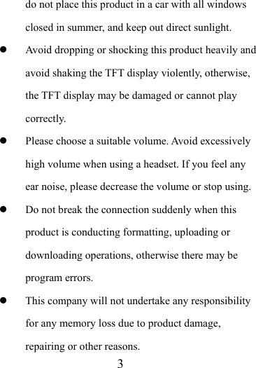                    3 do not place this product in a car with all windows closed in summer, and keep out direct sunlight.  Avoid dropping or shocking this product heavily and avoid shaking the TFT display violently, otherwise, the TFT display may be damaged or cannot play correctly.   Please choose a suitable volume. Avoid excessively high volume when using a headset. If you feel any ear noise, please decrease the volume or stop using.    Do not break the connection suddenly when this product is conducting formatting, uploading or downloading operations, otherwise there may be program errors.    This company will not undertake any responsibility for any memory loss due to product damage, repairing or other reasons. 