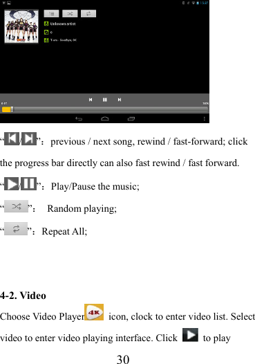                   30  “ / ”：previous / next song, rewind / fast-forward; click the progress bar directly can also fast rewind / fast forward. “/ ”：Play/Pause the music; “”： Random playing; “”：Repeat All;   4-2. Video Choose Video Player   icon, clock to enter video list. Select video to enter video playing interface. Click   to play 