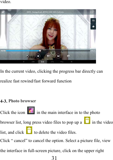                    31 video.  In the current video, clicking the progress bar directly can realize fast rewind/fast forward function  4-3. Photo browser Click the icon    in the main interface in to the photo browser list, long press video files to pop up a   in the video list, and click    to delete the video files.   Click “ cancel” to cancel the option. Select a picture file, view the interface in full-screen picture, click on the upper right 
