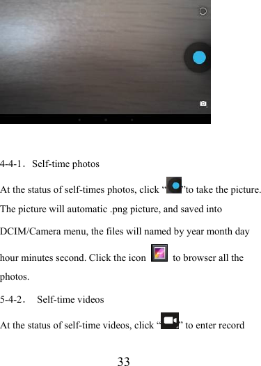                    33   4-4-1．Self-time photos At the status of self-times photos, click “ ”to take the picture. The picture will automatic .png picture, and saved into DCIM/Camera menu, the files will named by year month day hour minutes second. Click the icon   to browser all the photos.  5-4-2． Self-time videos At the status of self-time videos, click “ ” to enter record 