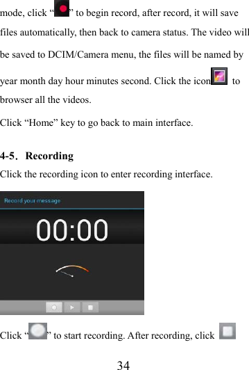                    34 mode, click “ ” to begin record, after record, it will save files automatically, then back to camera status. The video will be saved to DCIM/Camera menu, the files will be named by year month day hour minutes second. Click the icon  to browser all the videos.   Click “Home” key to go back to main interface.  4-5．Recording Click the recording icon to enter recording interface.  Click “ ” to start recording. After recording, click   