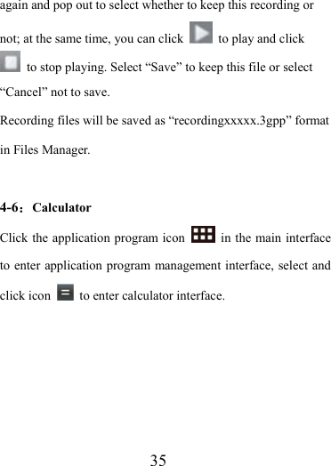                    35 again and pop out to select whether to keep this recording or not; at the same time, you can click    to play and click   to stop playing. Select “Save” to keep this file or select “Cancel” not to save. Recording files will be saved as “recordingxxxxx.3gpp” format in Files Manager.  4-6：Calculator Click the application program icon    in the main interface to enter application program management interface, select and click icon    to enter calculator interface. 