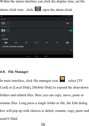                    38 Within the alarm interface can click the display time, set the alarm clock time . click    open the alarm clock.   4-8．File Manager In main interface, click file manager icon    , select [TF Card] or [Local Disk], [Mobile Disk] to expand the drop-down folders and related files. Here you can copy, move, paste or rename files. Long press a single folder or file, the Edit dialog box will pop up with choices to delete, rename, copy, paste and send E-Mail.   