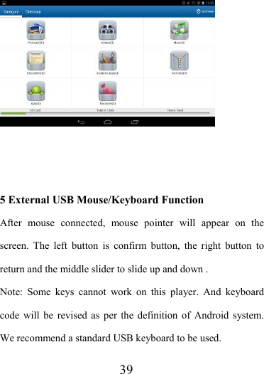                    39     5 External USB Mouse/Keyboard Function After mouse connected, mouse pointer will appear on the screen. The left button is confirm button, the right button to return and the middle slider to slide up and down .   Note: Some keys cannot work on this player. And keyboard code will be revised as per the definition of Android system. We recommend a standard USB keyboard to be used. 