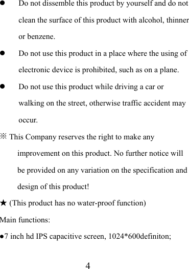                    4  Do not dissemble this product by yourself and do not clean the surface of this product with alcohol, thinner or benzene.    Do not use this product in a place where the using of electronic device is prohibited, such as on a plane.    Do not use this product while driving a car or walking on the street, otherwise traffic accident may occur.  ※ This Company reserves the right to make any improvement on this product. No further notice will be provided on any variation on the specification and design of this product! ★ (This product has no water-proof function)   Main functions: ●7 inch hd IPS capacitive screen, 1024*600definiton;  