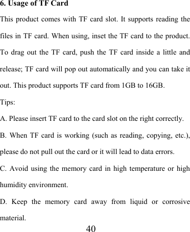                    40    6. Usage of TF Card This product comes with TF card slot. It supports reading the files in TF card. When using, inset the TF card to the product. To drag out the TF card, push the TF card inside a little and release; TF card will pop out automatically and you can take it out. This product supports TF card from 1GB to 16GB. Tips:  A. Please insert TF card to the card slot on the right correctly. B. When TF card is working (such as reading, copying, etc.), please do not pull out the card or it will lead to data errors. C. Avoid using the memory card in high temperature or high humidity environment. D. Keep the memory card away from liquid or corrosive material. 