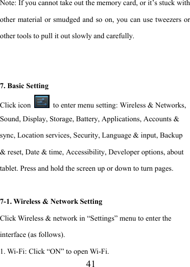                    41 Note: If you cannot take out the memory card, or it’s stuck with other material or smudged and so on, you can use tweezers or other tools to pull it out slowly and carefully.   7. Basic Setting Click icon    to enter menu setting: Wireless &amp; Networks, Sound, Display, Storage, Battery, Applications, Accounts &amp; sync, Location services, Security, Language &amp; input, Backup &amp; reset, Date &amp; time, Accessibility, Developer options, about tablet. Press and hold the screen up or down to turn pages.  7-1. Wireless &amp; Network Setting   Click Wireless &amp; network in “Settings” menu to enter the interface (as follows). 1. Wi-Fi: Click “ON” to open Wi-Fi. 