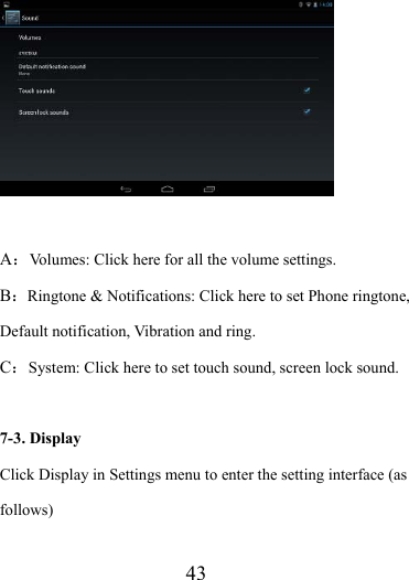                    43   A：Volumes: Click here for all the volume settings. B：Ringtone &amp; Notifications: Click here to set Phone ringtone, Default notification, Vibration and ring. C：System: Click here to set touch sound, screen lock sound.  7-3. Display Click Display in Settings menu to enter the setting interface (as follows) 